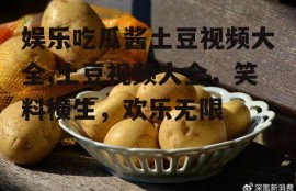 娱乐吃瓜酱土豆视频大全,土豆视频大全，笑料横生，欢乐无限