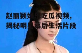 赵丽颖娱乐吃瓜视频,揭秘明星幕后生活片段