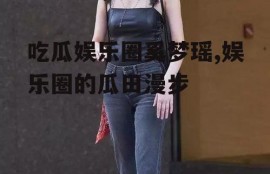 吃瓜娱乐圈奚梦瑶,娱乐圈的瓜田漫步