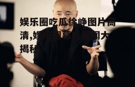 娱乐圈吃瓜徐峥图片高清,娱乐圈幕后趣闻大揭秘