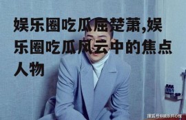 娱乐圈吃瓜屈楚萧,娱乐圈吃瓜风云中的焦点人物