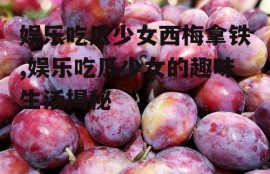 娱乐吃瓜少女西梅拿铁,娱乐吃瓜少女的趣味生活揭秘