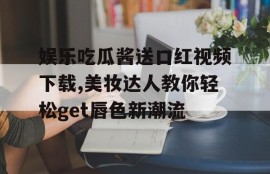 娱乐吃瓜酱送口红视频下载,美妆达人教你轻松get唇色新潮流