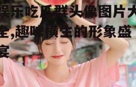 娱乐吃瓜群头像图片大全,趣味横生的形象盛宴