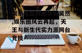 娱乐吃瓜刘德华刘昊然,娱乐圈风云再起，天王与新生代实力派同台竞技