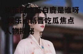 娱乐圈吃瓜白鹿是谁呀,娱乐圈新晋吃瓜焦点人物揭秘