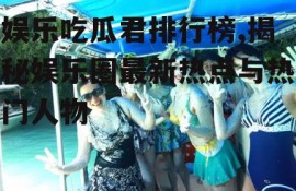 娱乐吃瓜君排行榜,揭秘娱乐圈最新热点与热门人物