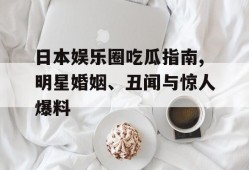 日本娱乐圈吃瓜指南,明星婚姻、丑闻与惊人爆料