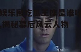 娱乐圈吃瓜王座是谁呀,揭秘幕后风云人物