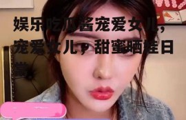 娱乐吃瓜酱宠爱女儿,宠爱女儿，甜蜜晒娃日常