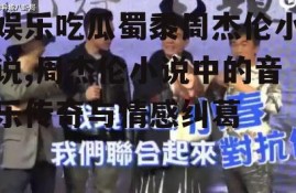 娱乐吃瓜蜀黍周杰伦小说,周杰伦小说中的音乐传奇与情感纠葛