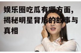 娱乐圈吃瓜有哪方面,揭秘明星背后的故事与真相