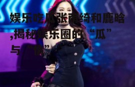 娱乐吃瓜张雨绮和鹿晗,揭秘娱乐圈的“瓜”与“情”