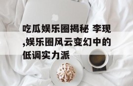 吃瓜娱乐圈揭秘 李现,娱乐圈风云变幻中的低调实力派