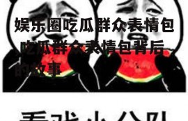 娱乐圈吃瓜群众表情包,吃瓜群众表情包背后的故事
