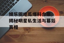 娱乐圈吃瓜爆料合集,揭秘明星私生活与幕后真相