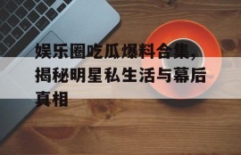 娱乐圈吃瓜爆料合集,揭秘明星私生活与幕后真相