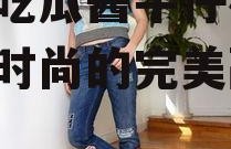 娱乐吃瓜酱牛仔裤,潮流与时尚的完美融合