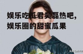 娱乐吃瓜君吴磊热吧,娱乐圈的甜蜜瓜果