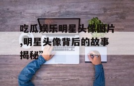 吃瓜娱乐明星头像图片,明星头像背后的故事揭秘”