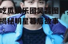 吃瓜娱乐圈吴磊图片,揭秘明星幕后故事
