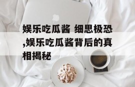娱乐吃瓜酱 细思极恐,娱乐吃瓜酱背后的真相揭秘