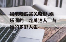 娱乐吃瓜酱关晓彤,娱乐圈的“吃瓜达人”与她的多彩人生