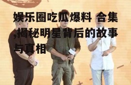 娱乐圈吃瓜爆料 合集,揭秘明星背后的故事与真相