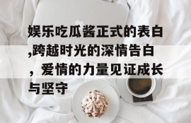 娱乐吃瓜酱正式的表白,跨越时光的深情告白，爱情的力量见证成长与坚守