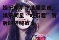 娱乐明星吃瓜君是谁,娱乐明星“吃瓜君”背后的神秘故事