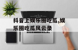 抖音上娱乐圈吃瓜,娱乐圈吃瓜风云录