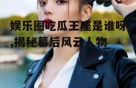 娱乐圈吃瓜王座是谁呀,揭秘幕后风云人物