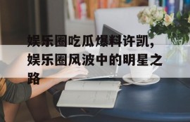 娱乐圈吃瓜爆料许凯,娱乐圈风波中的明星之路