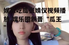 娱乐吃瓜张婧仪视频播放,娱乐圈新晋“瓜王”