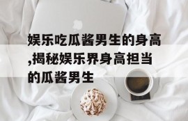 娱乐吃瓜酱男生的身高,揭秘娱乐界身高担当的瓜酱男生