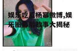 娱乐吃瓜杨幂微博,娱乐圈幕后故事大揭秘
