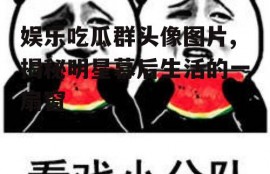 娱乐吃瓜群头像图片,揭秘明星幕后生活的一扇窗