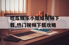 吃瓜娱乐小姐姐视频下载,热门视频下载攻略
