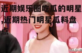 近期娱乐圈吃瓜的明星,近期热门明星瓜料盘点