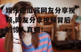 娱乐吃瓜酱网友分享视频,网友分享视频背后的惊人真相！
