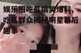 娱乐圈吃瓜搞笑爆料,吃瓜群众揭秘明星幕后趣事