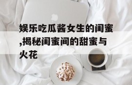 娱乐吃瓜酱女生的闺蜜,揭秘闺蜜间的甜蜜与火花