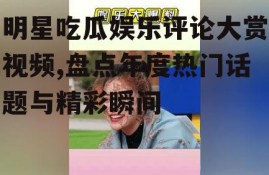 明星吃瓜娱乐评论大赏视频,盘点年度热门话题与精彩瞬间