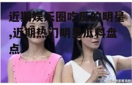 近期娱乐圈吃瓜的明星,近期热门明星瓜料盘点