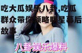 吃大瓜娱乐八卦,吃瓜群众带你领略明星幕后故事