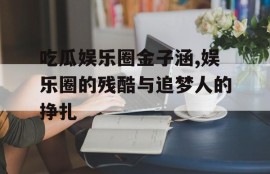 吃瓜娱乐圈金子涵,娱乐圈的残酷与追梦人的挣扎