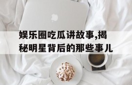 娱乐圈吃瓜讲故事,揭秘明星背后的那些事儿