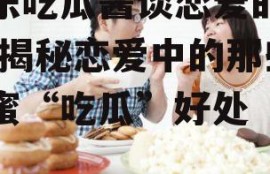 娱乐吃瓜酱谈恋爱的好处,揭秘恋爱中的那些甜蜜“吃瓜”好处