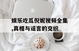 娱乐吃瓜倪妮视频全集,真相与谣言的交织