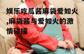 娱乐吃瓜酱麻袋爱如火,麻袋酱与爱如火的激情碰撞